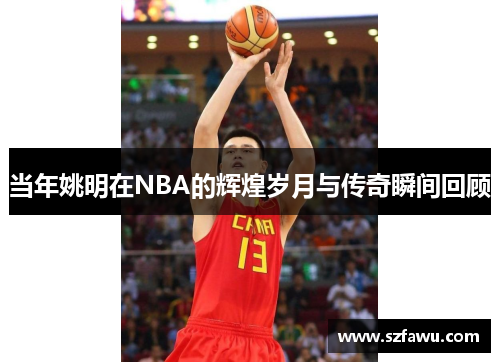 当年姚明在NBA的辉煌岁月与传奇瞬间回顾