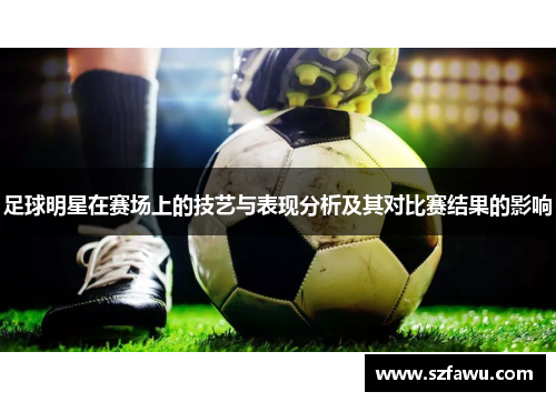 足球明星在赛场上的技艺与表现分析及其对比赛结果的影响