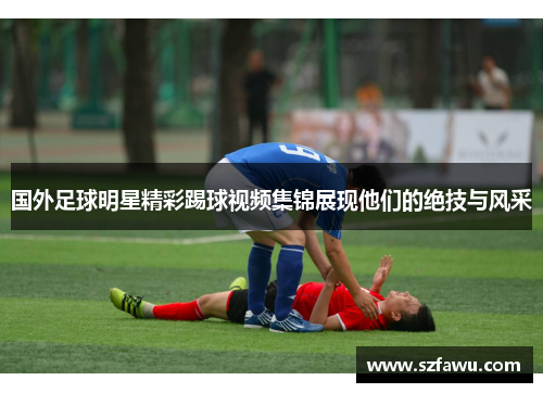 国外足球明星精彩踢球视频集锦展现他们的绝技与风采